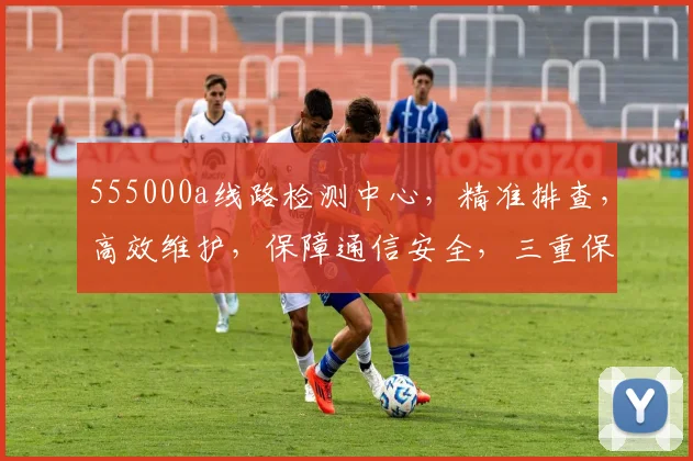 555000a线路检测中心,精准排查,高效维护,保障通信安全,三重保障,不容忽视,必看攻略
